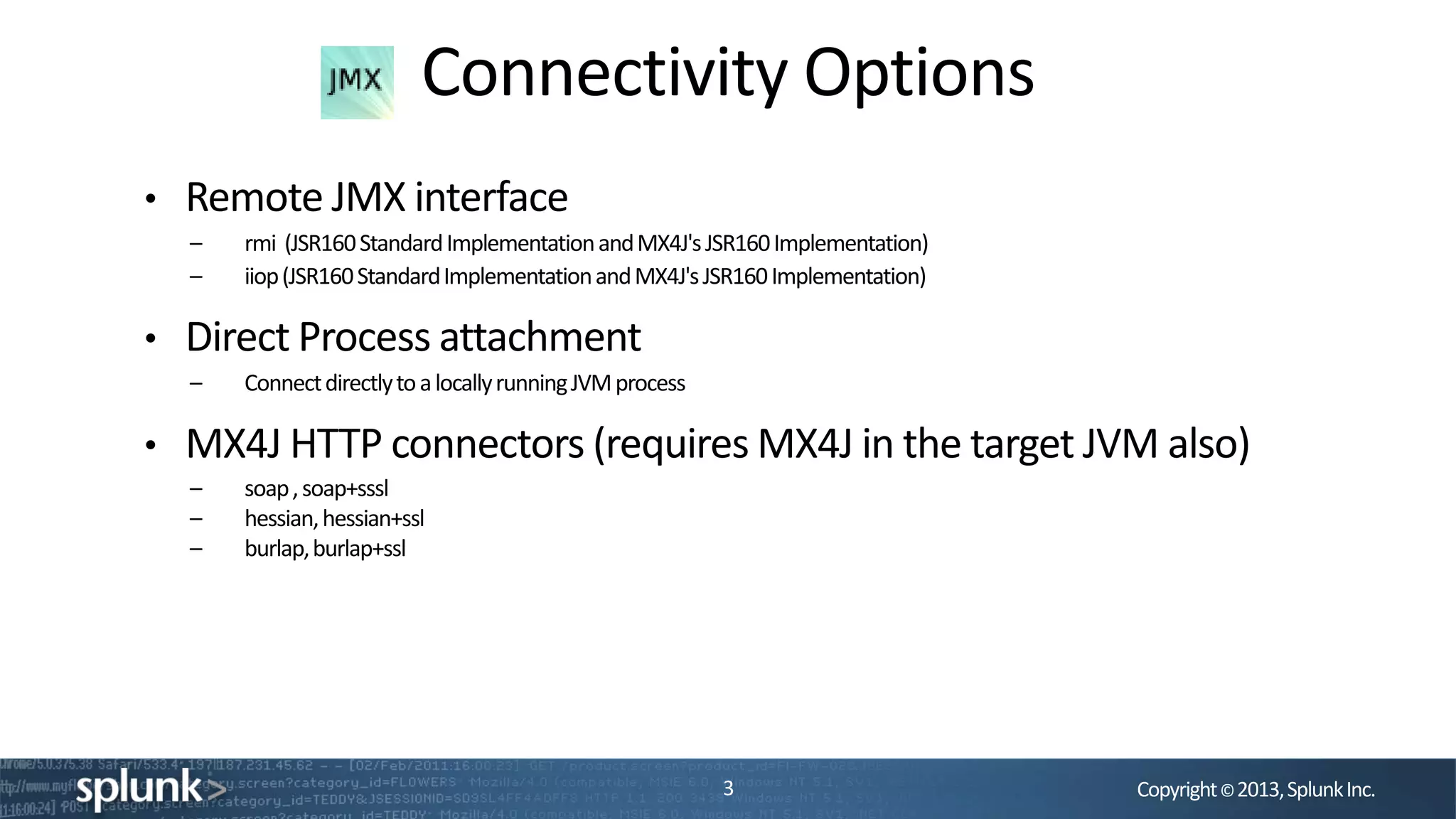 Copyright©2013,SplunkInc.
Connectivity Options
3
• Remote JMX interface
– rmi (JSR160StandardImplementationandMX4J'sJSR160Implementation)
– iiop(JSR160StandardImplementationandMX4J'sJSR160Implementation)
• Direct Process attachment
– ConnectdirectlytoalocallyrunningJVMprocess
• MX4J HTTP connectors (requires MX4J in the target JVM also)
– soap,soap+sssl
– hessian,hessian+ssl
– burlap,burlap+ssl
 