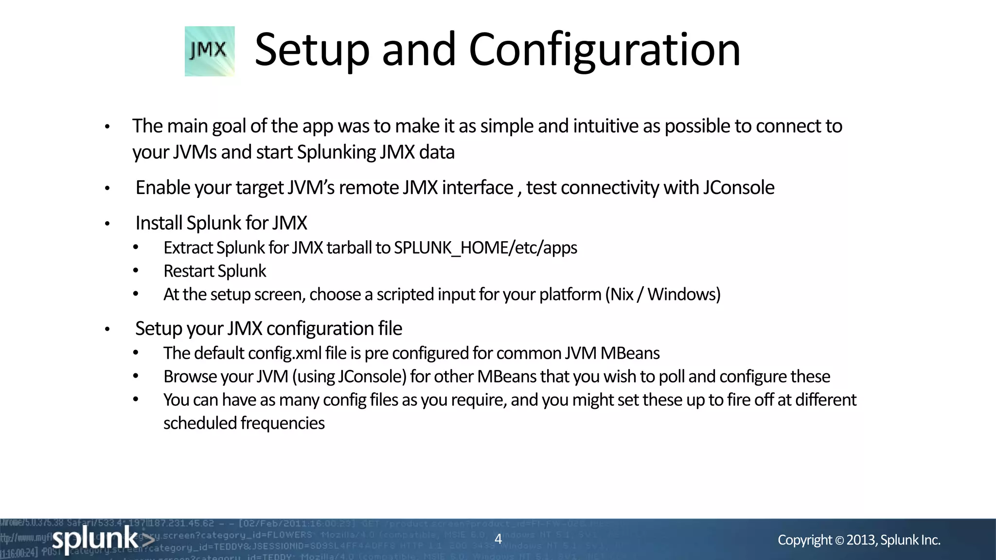 Copyright©2013,SplunkInc.
Setup and Configuration
4
• The main goalof the app was to make it as simple and intuitive as possible to connect to
your JVMs and start Splunking JMX data
• Enableyour targetJVM’s remoteJMX interface, test connectivitywith JConsole
• InstallSplunk for JMX
• ExtractSplunkforJMXtarballtoSPLUNK_HOME/etc/apps
• RestartSplunk
• Atthesetupscreen,choosea scriptedinputforyourplatform(Nix/Windows)
• Setup your JMX configurationfile
• Thedefaultconfig.xmlfileispreconfiguredforcommonJVMMBeans
• BrowseyourJVM(usingJConsole)forotherMBeansthatyouwishtopollandconfigurethese
• Youcanhaveasmanyconfigfilesasyourequire,andyoumightsettheseuptofireoffatdifferent
scheduledfrequencies
 