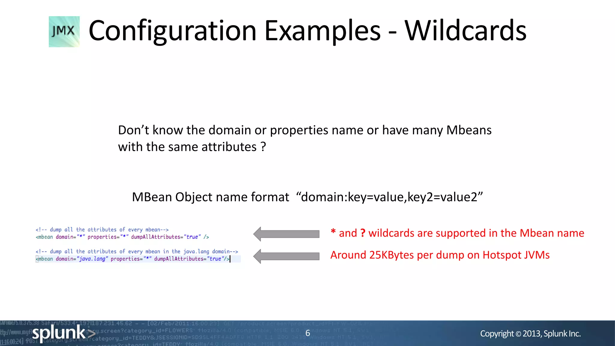 Copyright©2013,SplunkInc.
Configuration Examples - Wildcards
6
MBean Object name format “domain:key=value,key2=value2”
Around 25KBytes per dump on Hotspot JVMs
Don’t know the domain or properties name or have many Mbeans
with the same attributes ?
* and ? wildcards are supported in the Mbean name
 