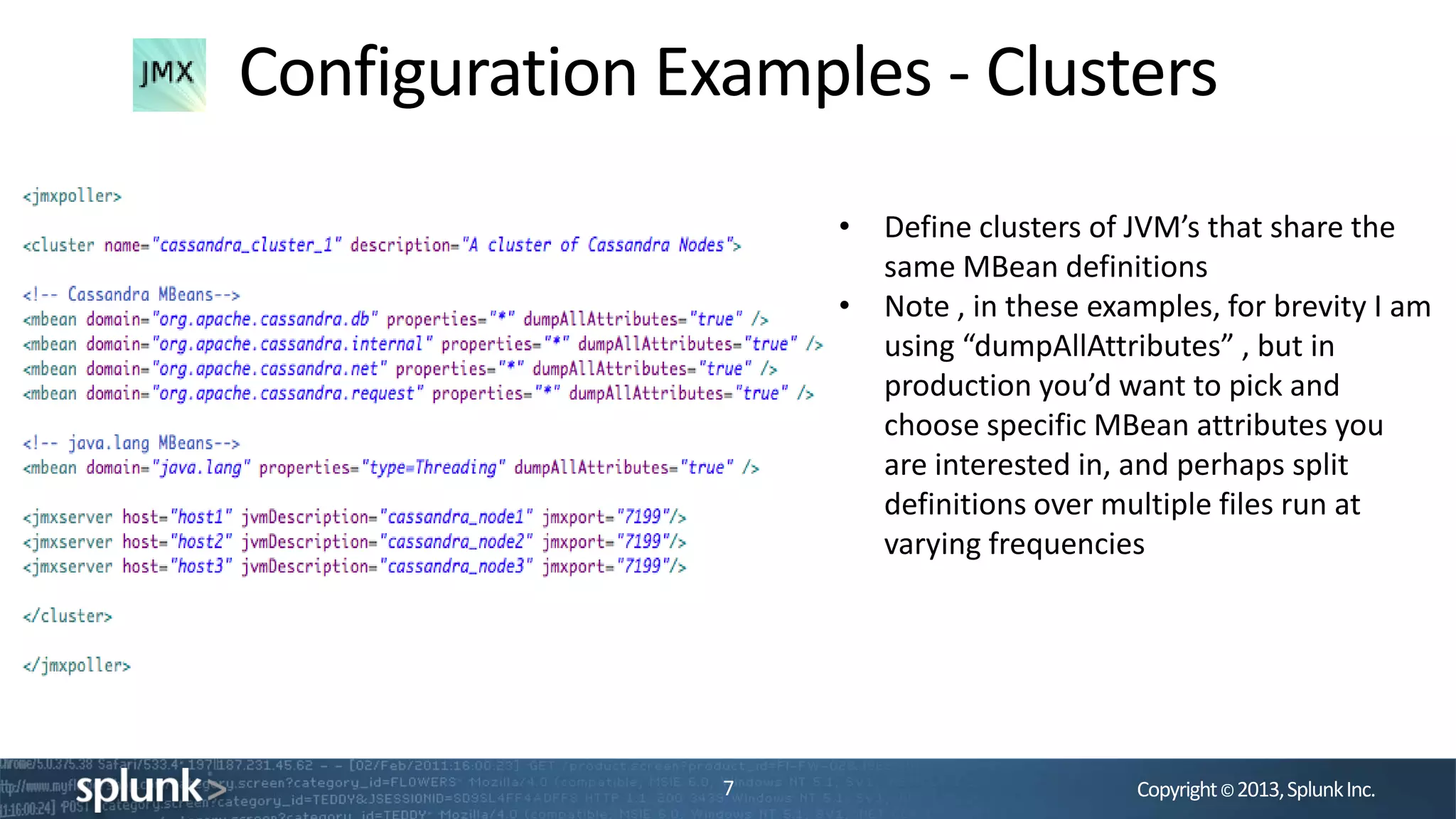 Copyright©2013,SplunkInc.
Configuration Examples - Clusters
7
• Define clusters of JVM’s that share the
same MBean definitions
• Note , in these examples, for brevity I am
using “dumpAllAttributes” , but in
production you’d want to pick and
choose specific MBean attributes you
are interested in, and perhaps split
definitions over multiple files run at
varying frequencies
 