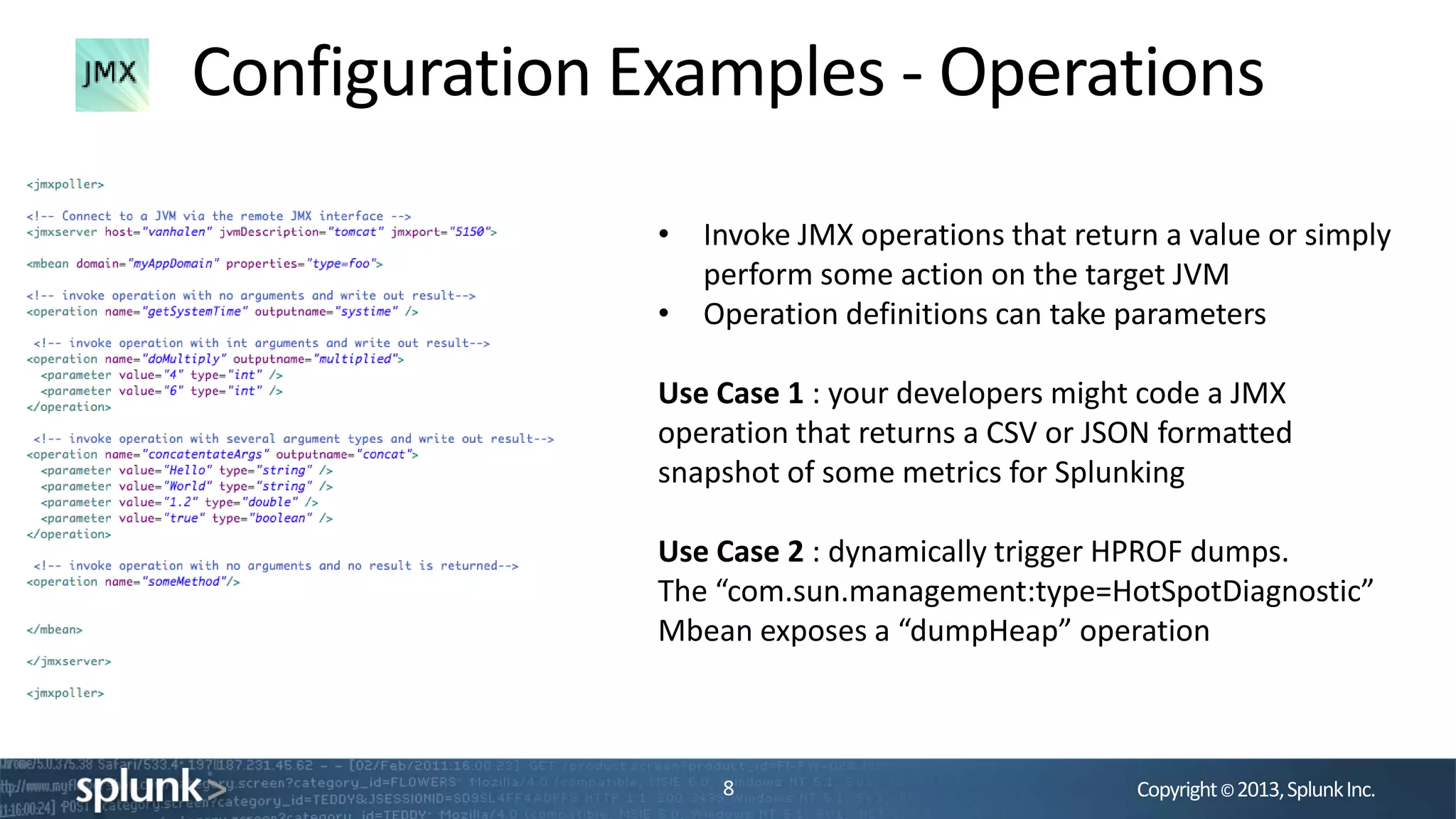 Copyright©2013,SplunkInc.
Configuration Examples - Operations
8
• Invoke JMX operations that return a value or simply
perform some action on the target JVM
• Operation definitions can take parameters
Use Case 1 : your developers might code a JMX
operation that returns a CSV or JSON formatted
snapshot of some metrics for Splunking
Use Case 2 : dynamically trigger HPROF dumps.
The “com.sun.management:type=HotSpotDiagnostic”
Mbean exposes a “dumpHeap” operation
 