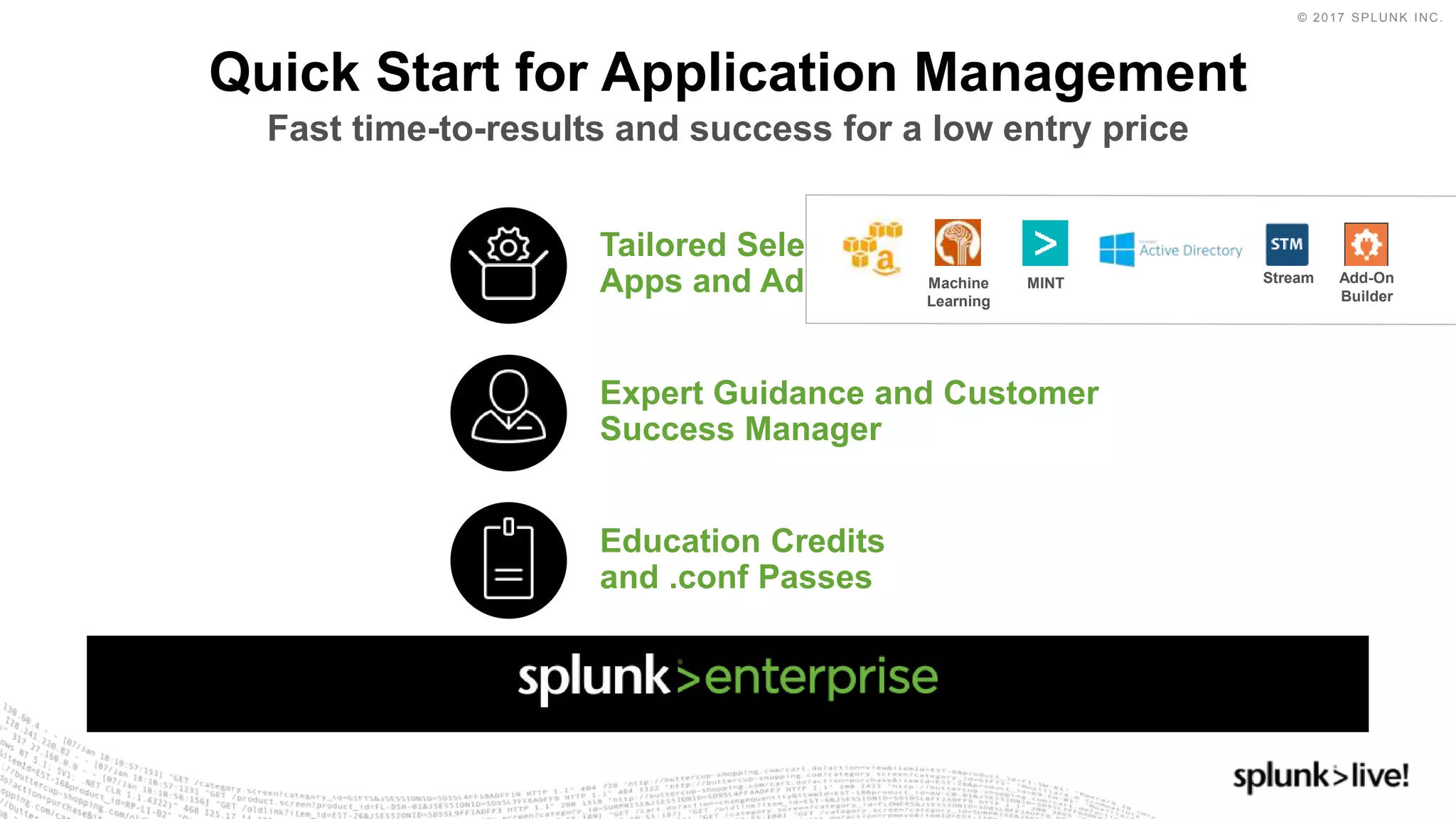 © 2017 SPLUNK INC.
Quick Start for Application Management
Fast time-to-results and success for a low entry price
Expert Guidance and Customer
Success Manager
Tailored Selection of
Apps and Add-Ons
Education Credits
and .conf Passes
Stream Add-On
Builder
MINTMachine
Learning
 