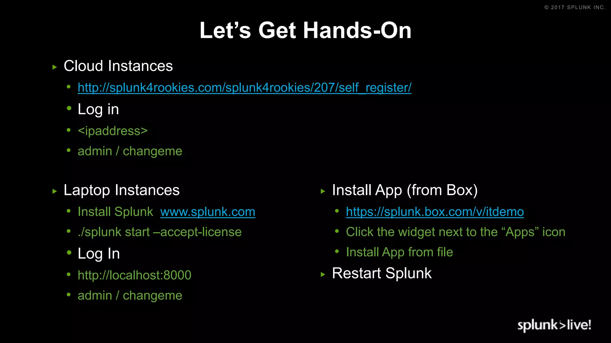 © 2017 SPLUNK INC.
Let’s Get Hands-On
▶ Cloud Instances
• http://splunk4rookies.com/splunk4rookies/207/self_register/
• Log in
• <ipaddress>
• admin / changeme
▶ Laptop Instances
• Install Splunk www.splunk.com
• ./splunk start –accept-license
• Log In
• http://localhost:8000
• admin / changeme
▶ Install App (from Box)
• https://splunk.box.com/v/itdemo
• Click the widget next to the “Apps” icon
• Install App from file
▶ Restart Splunk
 
