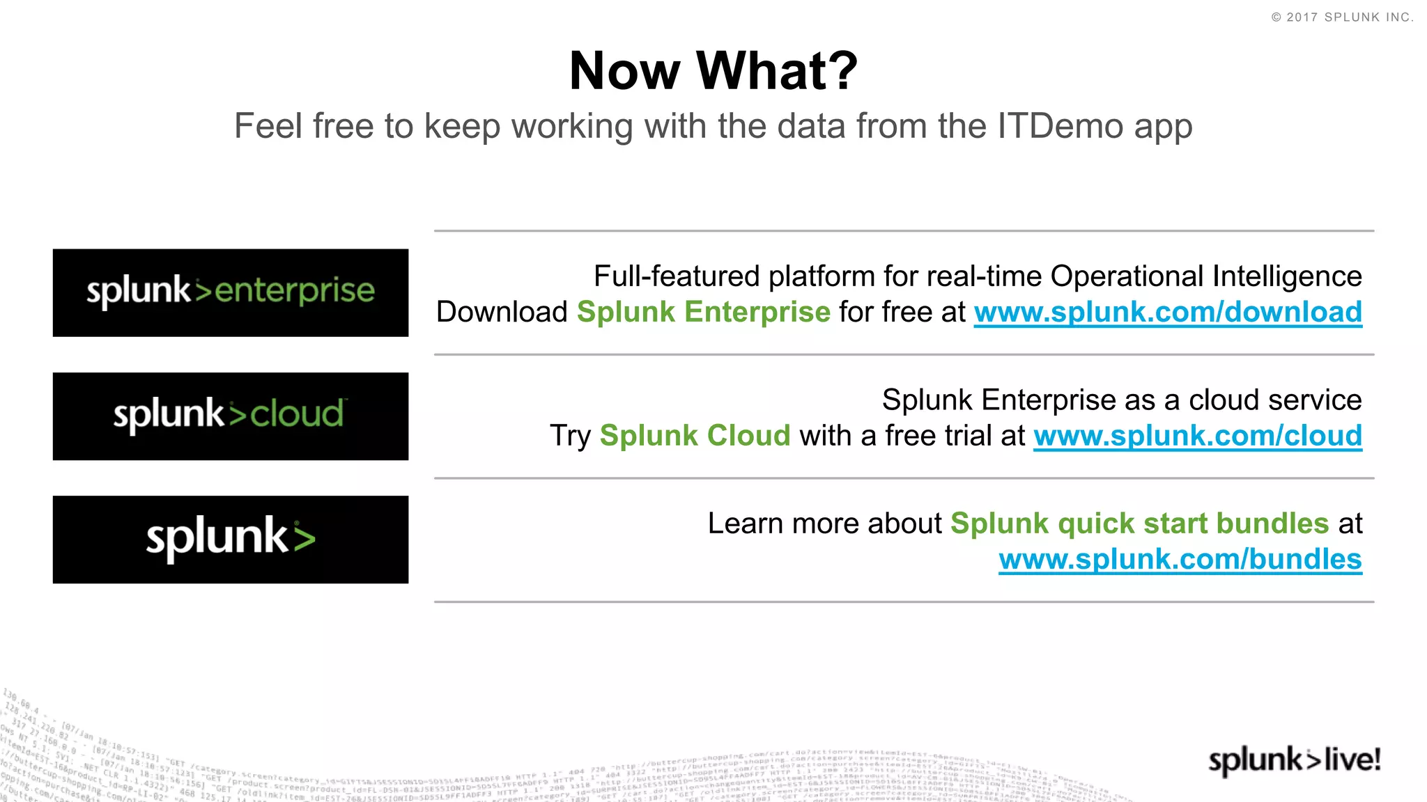 © 2017 SPLUNK INC.
Full-featured platform for real-time Operational Intelligence
Download Splunk Enterprise for free at www.splunk.com/download
Now What?
Feel free to keep working with the data from the ITDemo app
Splunk Enterprise as a cloud service
Try Splunk Cloud with a free trial at www.splunk.com/cloud
Learn more about Splunk quick start bundles at
www.splunk.com/bundles
 