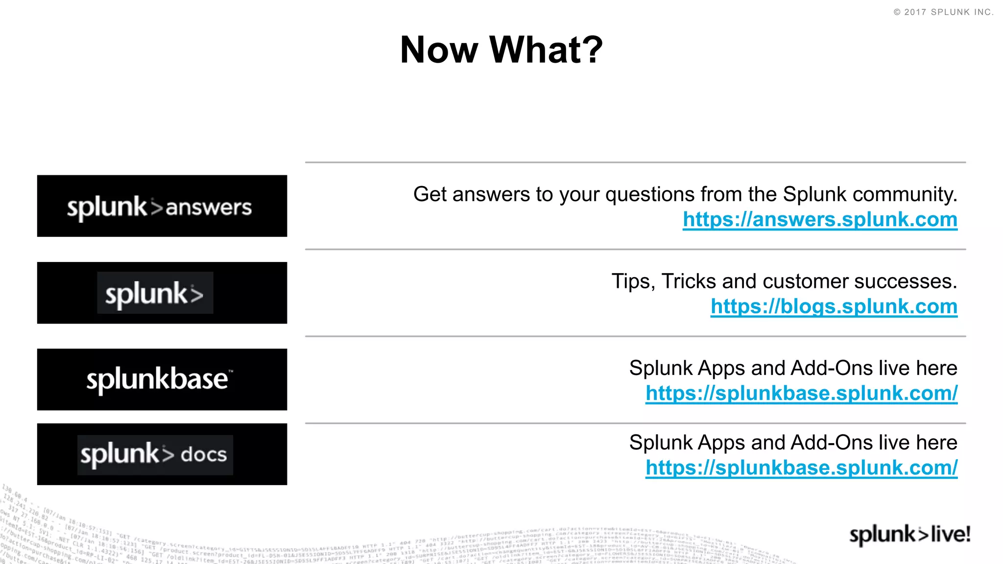 © 2017 SPLUNK INC.
Get answers to your questions from the Splunk community.
https://answers.splunk.com
Now What?
Tips, Tricks and customer successes.
https://blogs.splunk.com
Splunk Apps and Add-Ons live here
https://splunkbase.splunk.com/
Splunk Apps and Add-Ons live here
https://splunkbase.splunk.com/
 