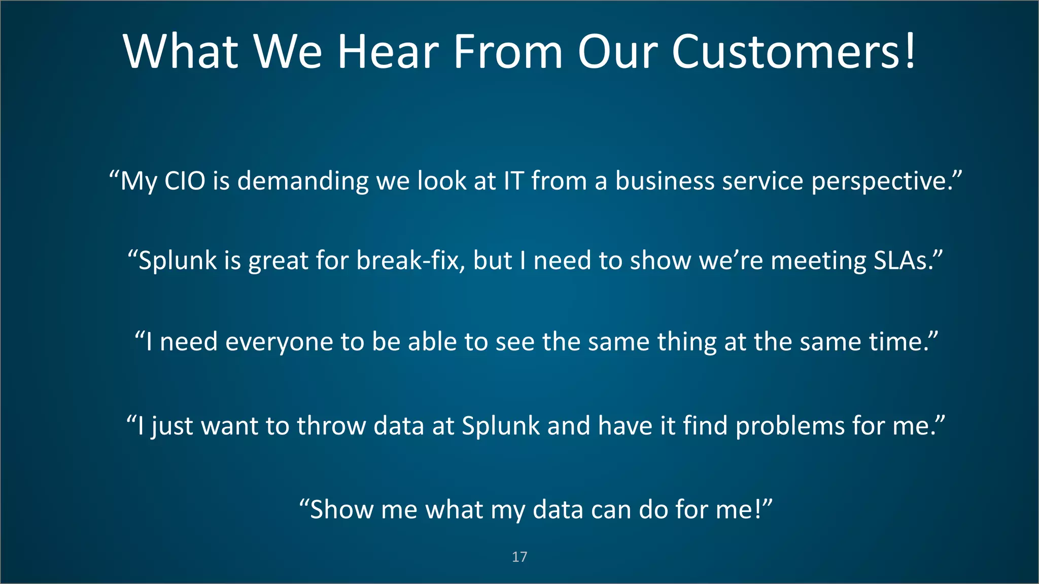 What We Hear From Our Customers!
17
“My CIO is demanding we look at IT from a business service perspective.”
“Splunk is great for break-fix, but I need to show we’re meeting SLAs.”
“I need everyone to be able to see the same thing at the same time.”
“I just want to throw data at Splunk and have it find problems for me.”
“Show me what my data can do for me!”
 