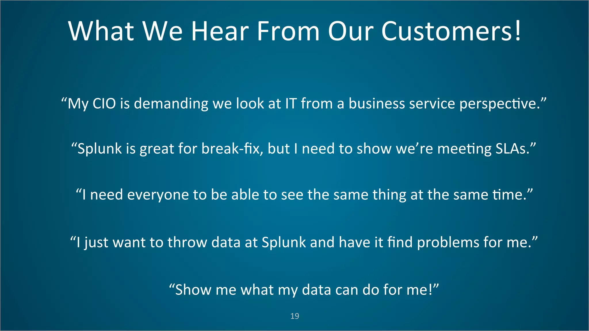 What	
  We	
  Hear	
  From	
  Our	
  Customers!	
  
19	
  
“My	
  CIO	
  is	
  demanding	
  we	
  look	
  at	
  IT	
  from	
  a	
  business	
  service	
  perspec=ve.”	
  
“Splunk	
  is	
  great	
  for	
  break-­‐ﬁx,	
  but	
  I	
  need	
  to	
  show	
  we’re	
  mee=ng	
  SLAs.”	
  
“I	
  need	
  everyone	
  to	
  be	
  able	
  to	
  see	
  the	
  same	
  thing	
  at	
  the	
  same	
  =me.”	
  
“I	
  just	
  want	
  to	
  throw	
  data	
  at	
  Splunk	
  and	
  have	
  it	
  ﬁnd	
  problems	
  for	
  me.”	
  
“Show	
  me	
  what	
  my	
  data	
  can	
  do	
  for	
  me!”	
  
 