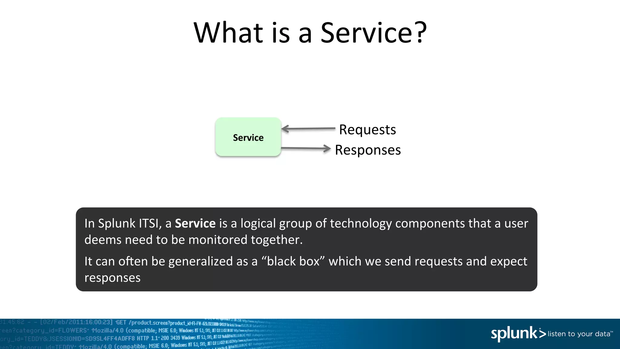What	
  is	
  a	
  Service?	
  
Service	
  
Requests	
  
Responses	
  
In	
  Splunk	
  ITSI,	
  a	
  Service	
  is	
  a	
  logical	
  group	
  of	
  technology	
  components	
  that	
  a	
  user	
  
deems	
  need	
  to	
  be	
  monitored	
  together.	
  
It	
  can	
  onen	
  be	
  generalized	
  as	
  a	
  “black	
  box”	
  which	
  we	
  send	
  requests	
  and	
  expect	
  
responses	
  
 