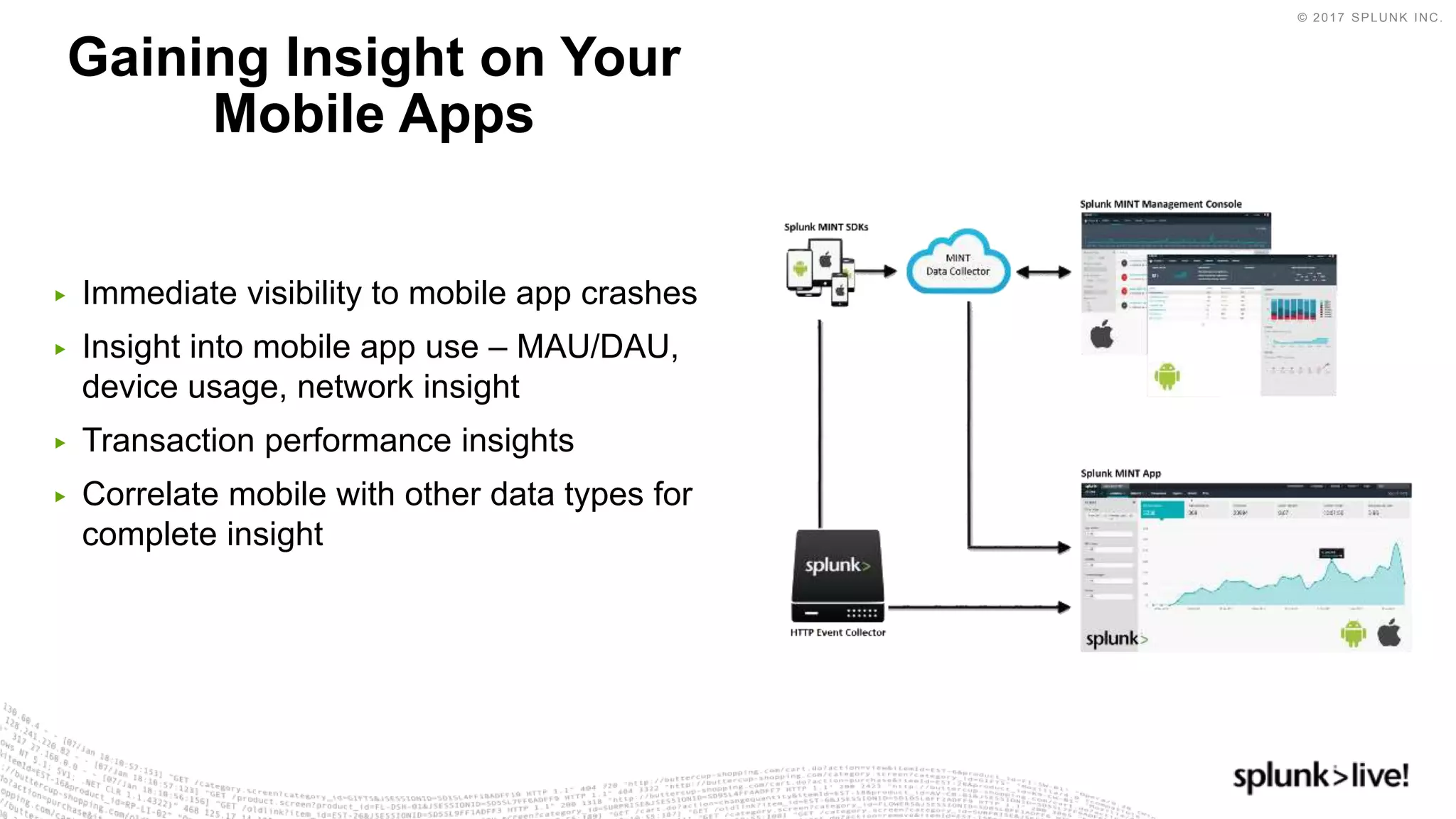 © 2017 SPLUNK INC.
▶ Immediate visibility to mobile app crashes
▶ Insight into mobile app use – MAU/DAU,
device usage, network insight
▶ Transaction performance insights
▶ Correlate mobile with other data types for
complete insight
Gaining Insight on Your
Mobile Apps
 