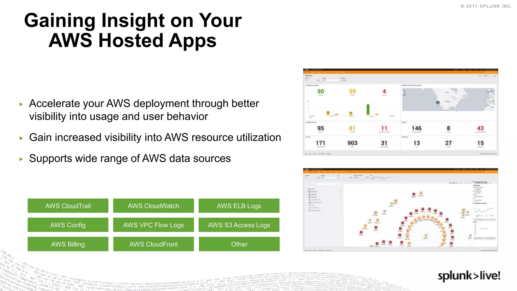 © 2017 SPLUNK INC.
▶ Accelerate your AWS deployment through better
visibility into usage and user behavior
▶ Gain increased visibility into AWS resource utilization
▶ Supports wide range of AWS data sources
Gaining Insight on Your
AWS Hosted Apps
AWS CloudTrail
AWS Config
AWS Billing
AWS CloudWatch
AWS CloudFront
AWS ELB Logs
AWS S3 Access Logs
Other
AWS VPC Flow Logs
 