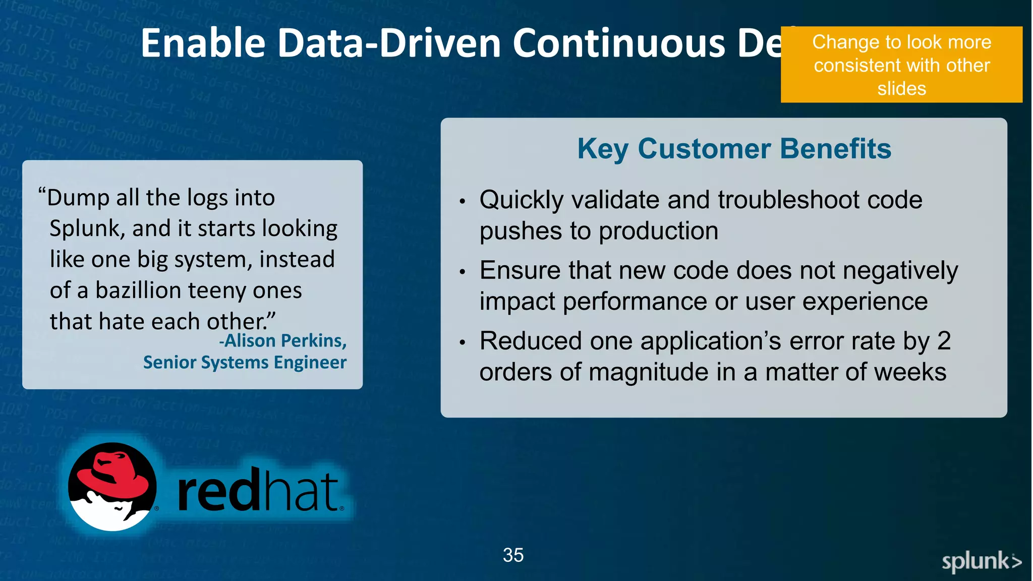 © 2017 SPLUNK INC.
35
Enable Data-Driven Continuous Delivery
-Alison Perkins,
Senior Systems Engineer
“Dump all the logs into
Splunk, and it starts looking
like one big system, instead
of a bazillion teeny ones
that hate each other.”
Key Customer Benefits
• Quickly validate and troubleshoot code
pushes to production
• Ensure that new code does not negatively
impact performance or user experience
• Reduced one application’s error rate by 2
orders of magnitude in a matter of weeks
Change to look more
consistent with other
slides
 