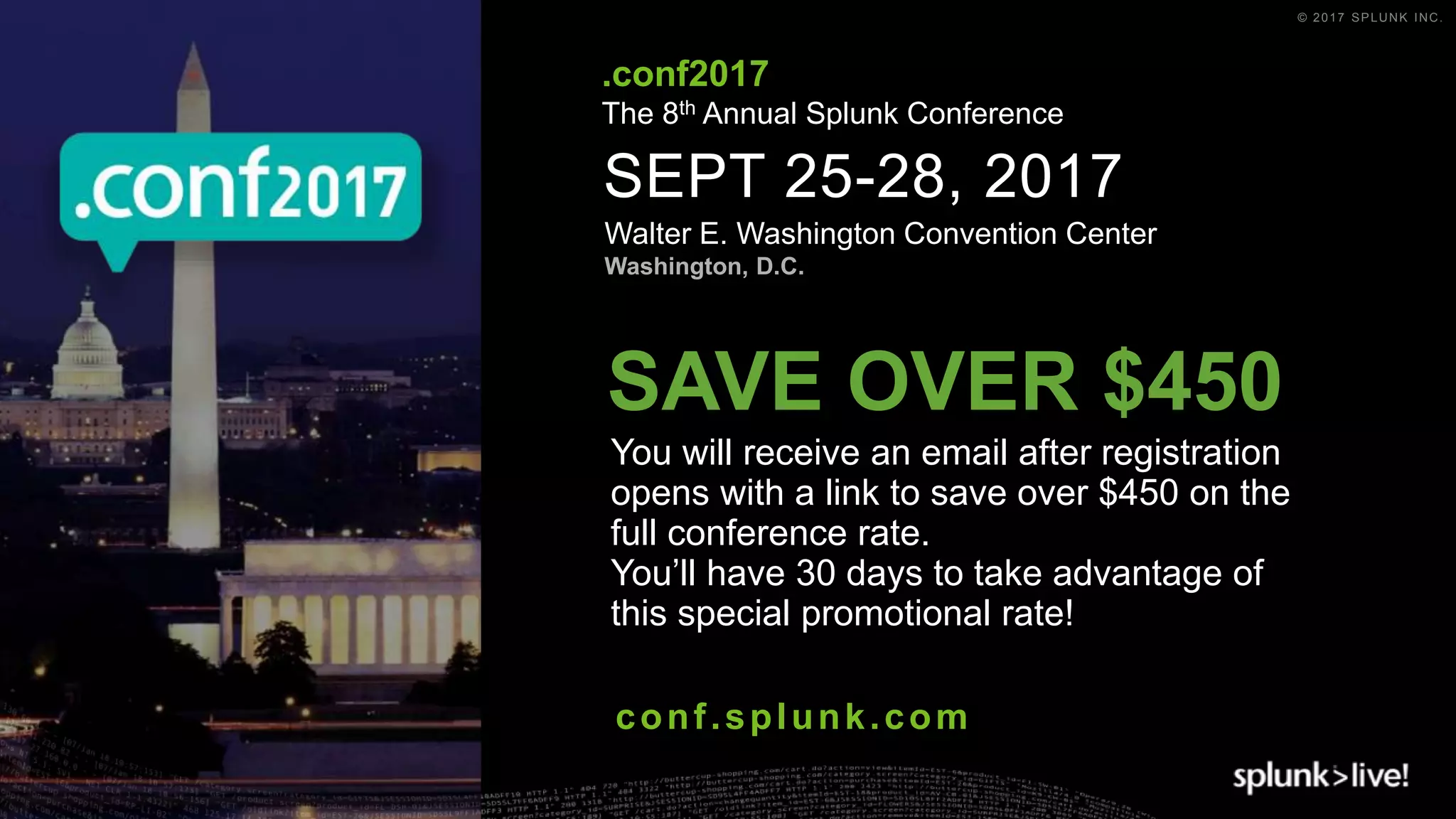 © 2017 SPLUNK INC.
SEPT 25-28, 2017
Walter E. Washington Convention Center
Washington, D.C.
.conf2017
The 8th Annual Splunk Conference
conf.splunk.com
You will receive an email after registration
opens with a link to save over $450 on the
full conference rate.
You’ll have 30 days to take advantage of
this special promotional rate!
SAVE OVER $450
 