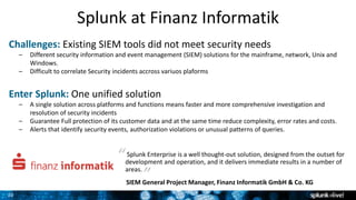 20
20
Splunk Enterprise is a well thought-out solution, designed from the outset for
development and operation, and it delivers immediate results in a number of
areas.
“
SIEM General Project Manager, Finanz Informatik GmbH & Co. KG
Challenges: Existing SIEM tools did not meet security needs
– Different security information and event management (SIEM) solutions for the mainframe, network, Unix and
Windows.
– Difficult to correlate Security incidents accross variuos plaforms
Enter Splunk: One unified solution
– A single solution across platforms and functions means faster and more comprehensive investigation and
resolution of security incidents
– Guarantee Full protection of its customer data and at the same time reduce complexity, error rates and costs.
– Alerts that identify security events, authorization violations or unusual patterns of queries.
Splunk at Finanz Informatik
“ “
 