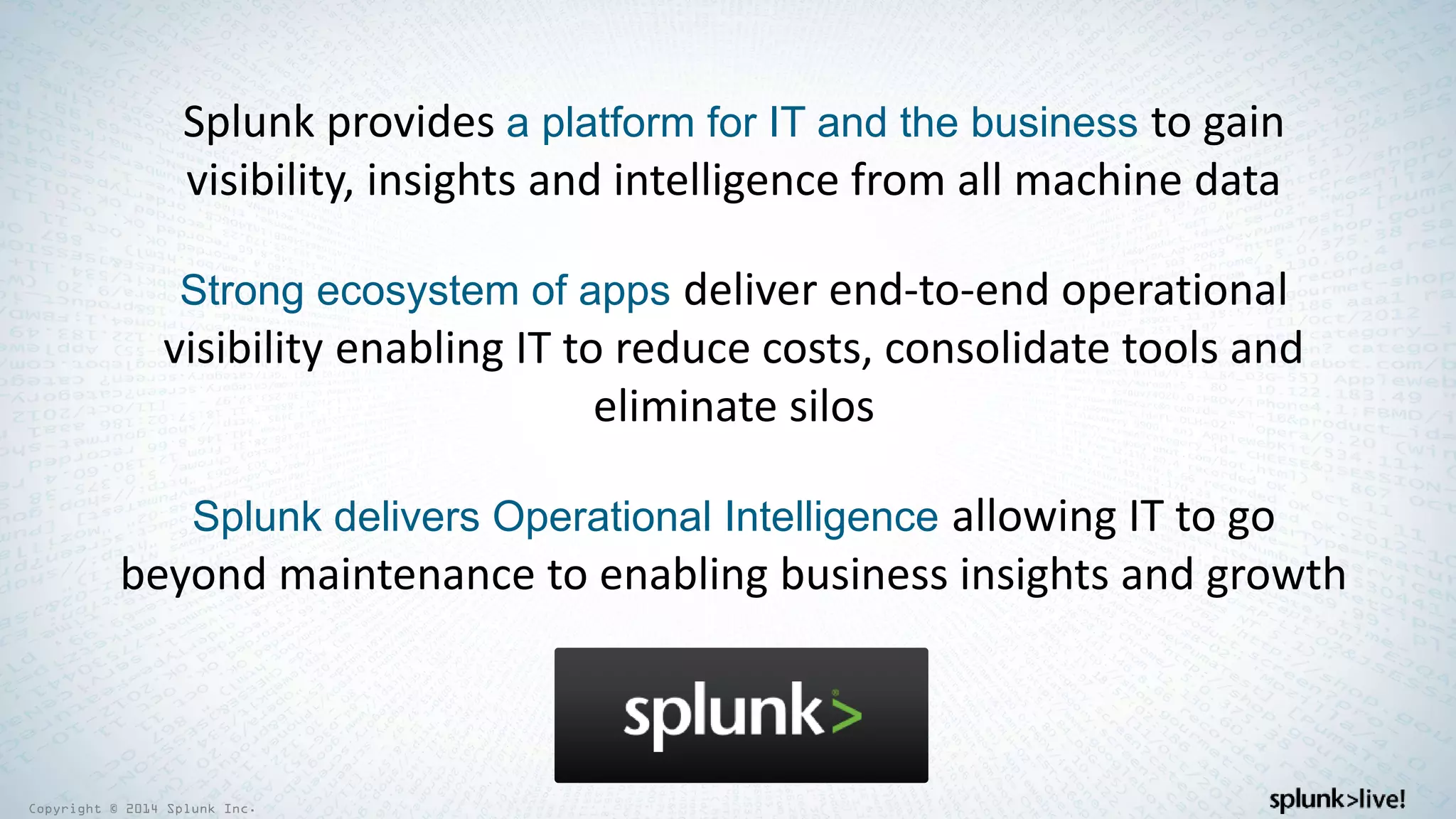Copyright © 2014 Splunk Inc.
Splunk provides a platform for IT and the business to gain
visibility, insights and intelligence from all machine data
Strong ecosystem of apps deliver end-to-end operational
visibility enabling IT to reduce costs, consolidate tools and
eliminate silos
Splunk delivers Operational Intelligence allowing IT to go
beyond maintenance to enabling business insights and growth
 