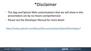 *Disclaimer
      The App and Splunk Web customizations that we will show in this
      presentation are by no means comprehensive
      Please see the Developer Manual for more detail


  http://www.splunk.com/base/Documentation/latest/Developer/




Copyright © 2011, Splunk Inc.        15                   Listen to your data.
 