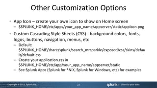 Other Customization Options
      App Icon – create your own icon to show on Home screen
      – $SPLUNK_HOME/etc/apps/your_app_name/appserver/static/appIcon.png
      Custom Cascading Style Sheets (CSS) - background colors, fonts,
      logos, buttons, navigation, menus, etc
      – Default:
        $SPLUNK_HOME/share/splunk/search_mrsparkle/exposed/css/skins/defau
        lt/default.css
      – Create your application.css in
        $SPLUNK_HOME/etc/app/your_app_name/appserver/static
      – See Splunk Apps (Splunk for *NIX, Splunk for Windows, etc) for examples


Copyright © 2011, Splunk Inc.            22                      Listen to your data.
 