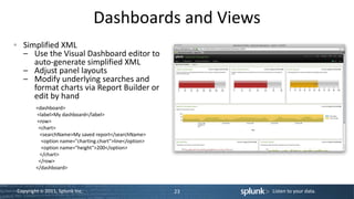 Dashboards and Views
  Simplified XML
  – Use the Visual Dashboard editor to
     auto-generate simplified XML
  – Adjust panel layouts
  – Modify underlying searches and
     format charts via Report Builder or
     edit by hand
        <dashboard>
        <label>My dashboard</label>
        <row>
         <chart>
         <searchName>My saved report</searchName>
          <option name="charting.chart">line</option>
          <option name="height">200</option>
         </chart>
         </row>
        </dashboard>



Copyright © 2011, Splunk Inc.                           23   Listen to your data.
 