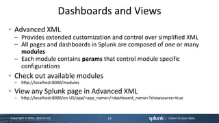 Dashboards and Views
  Advanced XML
  – Provides extended customization and control over simplified XML
  – All pages and dashboards in Splunk are composed of one or many
    modules
  – Each module contains params that control module specific
    configurations
  Check out available modules
  – http://localhost:8000/modules

  View any Splunk page in Advanced XML
  – http://localhost:8000/en-US/app/<app_name>/<dashboard_name>?showsource=true



Copyright © 2011, Splunk Inc.               24                          Listen to your data.
 