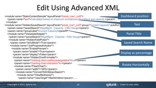 Edit Using Advanced XML
<module name="StaticContentSample" layoutPanel="panel_row1_col3">                               Dashboard position
  <param name="text">Calculated based on maximum architecture throughput and capacity.</param>
 </module>
<module name="HiddenSavedSearch" layoutPanel="panel_row1_col3" group=”Current Capacity" autoRun="True">   Text
  <param name="savedSearch">AppMgmt - Capacity - Filler Gauge</param>
  <param name="groupLabel">Current Capacity</param>
  <module name="ViewstateAdapter">                                                                   Panel Title
   <param name="savedSearch">AppMgmt - Capacity - Filler Gauge</param>
   <module name="HiddenFieldPicker">
    <param name="strictMode">True</param>                                                          Saved Search Name
    <module name="JobProgressIndicator">
     <module name="EnablePreview">
      <param name="enable">True</param>
      <param name="display">False</param>
                                                                                                Display as percentage
      <module name="HiddenChartFormatter">
       <param name="charting.chart.usePercentageValue">true</param>
       <param name="charting.chart.orientation">x</param>
       <module name="FlashChart">
                                                                                                 Rotate Horizontally
        <param name="width">100%</param>
        <module name="ConvertToDrilldownSearch">
         <module name="ViewRedirector">
           <param name="viewTarget">flashtimeline</param>…..

  Copyright © 2011, Splunk Inc.                          29                                Listen to your data.
 