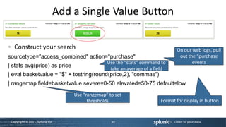 Add a Single Value Button

   Construct your search                                                       On our web logs, pull
sourcetype="access_combined" action="purchase"                                  out the “purchase
                                               Use the “stats” command to             events
| stats avg(price) as price
                                                take an average of a field
| eval basketvalue = "$" + tostring(round(price,2), "commas")
| rangemap field=basketvalue severe=0-50 elevated=50-75 default=low
                                 Use “rangemap” to set
                                       thresholds                      Format for display in button



 Copyright © 2011, Splunk Inc.                   30                          Listen to your data.
 