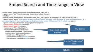 Embed Search and Time-range in View
<module name="StaticContentSample" layoutPanel="panel_row1_col2">
   <param name="text">Real-time average shopping cart values.</param>
 </module>
 <module name="HiddenSearch" layoutPanel="panel_row1_col2" group="RT Shopping Cart Value" autoRun="True">
   <param name="search">sourcetype="access_combined" action="purchase" | stats avg(price) as price | eval basketvalue = "$" +
tostring(round(price,2), "commas") | rangemap field=basketvalue severe=0-50 elevated=50-75 default=low</param>
   <param name="groupLabel">RT Shopping Cart Value</param>
   <param name="earliest">rt-1m</param>
   <param name="latest">rt</param>
   <module name="ViewstateAdapter">
                                                                                                             Our Search
    <module name="HiddenFieldPicker">                                   Real-time 1 minute
      <param name="strictMode">True</param>
      <module name="JobProgressIndicator">                                     window
       <module name="SingleValue">
        <param name="field">basketvalue</param>
        <param name="classField">range</param>.....

                                                                                             Use the “basketvalue”
                                                                                                      field

    Copyright © 2011, Splunk Inc.                                34                                     Listen to your data.
 