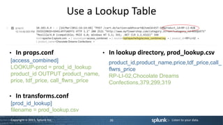 Use a Lookup Table


• In props.conf                     • In lookup directory, prod_lookup.csv
 [access_combined]                    product_id,product_name,price,tdf_price,call_
 LOOKUP-prod = prod_id_lookup         flwrs_price
 product_id OUTPUT product_name,      RP-LI-02,Chocolate Dreams
 price, tdf_price, call_flwrs_price   Confections,379,299,319

• In transforms.conf
 [prod_id_lookup]
 filename = prod_lookup.csv
Copyright © 2011, Splunk Inc.           36                     Listen to your data.
 