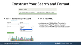 Construct Your Search and Format


• Either define in Report wizard   • Or in view XML

                                   <module name="HiddenChartFormatter">
                                    <param name="chart">column</param>
                                    <param name=“stackMode”>stacked</param>




Copyright © 2011, Splunk Inc.        37                          Listen to your data.
 