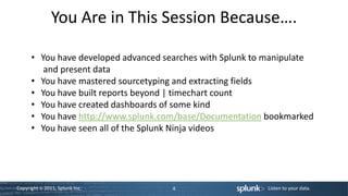 You Are in This Session Because….

      • You have developed advanced searches with Splunk to manipulate
         and present data
      • You have mastered sourcetyping and extracting fields
      • You have built reports beyond | timechart count
      • You have created dashboards of some kind
      • You have http://www.splunk.com/base/Documentation bookmarked
      • You have seen all of the Splunk Ninja videos




Copyright © 2011, Splunk Inc.         4                    Listen to your data.
 