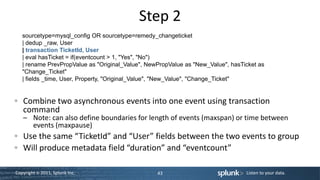 Step 2
   sourcetype=mysql_config OR sourcetype=remedy_changeticket
   | dedup _raw, User
   | transaction TicketId, User
   | eval hasTicket = if(eventcount > 1, "Yes", "No")
   | rename PrevPropValue as "Original_Value", NewPropValue as "New_Value", hasTicket as
   "Change_Ticket"
   | fields _time, User, Property, "Original_Value", "New_Value", "Change_Ticket"


   Combine two asynchronous events into one event using transaction
   command
   – Note: can also define boundaries for length of events (maxspan) or time between
     events (maxpause)
   Use the same “TicketId” and “User” fields between the two events to group
   Will produce metadata field “duration” and “eventcount”

Copyright © 2011, Splunk Inc.                     43                             Listen to your data.
 