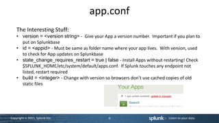 app.conf
    The Interesting Stuff:
    • version = <version string> - Give your App a version number. Important if you plan to
      put on Splunkbase
    • id = <appid> - Must be same as folder name where your app lives. With version, used
      to check for App updates on Splunkbase
    • state_change_requires_restart = true | false - Install Apps without restarting! Check
      $SPLUNK_HOME/etc/system/default/apps.conf. If Splunk touches any endpoint not
      listed, restart required
    • build = <integer> - Change with version so browsers don’t use cached copies of old
      static files




Copyright © 2011, Splunk Inc.                  9                            Listen to your data.
 