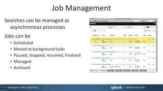 Job Management
Searches can be managed as
  asynchronous processes
Jobs can be
   •   Scheduled
   •   Moved to background tasks
   •   Paused, stopped, resumed, finalized
   •   Managed
   •   Archived



 Copyright © 2011, Splunk Inc.                    Listen to your data.
 