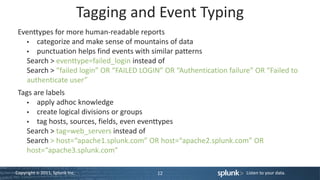 Tagging and Event Typing
 Eventtypes for more human-readable reports
      categorize and make sense of mountains of data
      punctuation helps find events with similar patterns
   Search > eventtype=failed_login instead of
   Search > “failed login” OR “FAILED LOGIN” OR “Authentication failure” OR “Failed to
   authenticate user”
 Tags are labels
       apply adhoc knowledge
       create logical divisions or groups
       tag hosts, sources, fields, even eventtypes
    Search > tag=web_servers instead of
    Search > host=“apache1.splunk.com” OR host=“apache2.splunk.com” OR
    host=“apache3.splunk.com”

Copyright © 2011, Splunk Inc.              12                         Listen to your data.
 