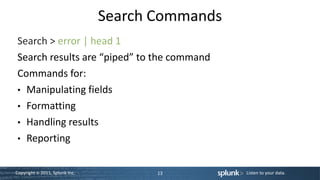 Search Commands
Search > error | head 1
Search results are “piped” to the command
Commands for:
• Manipulating fields
• Formatting
• Handling results
• Reporting


Copyright © 2011, Splunk Inc.          13         Listen to your data.
 