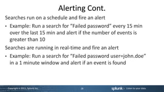 Alerting Cont.
Searches run on a schedule and fire an alert
• Example: Run a search for “Failed password” every 15 min
  over the last 15 min and alert if the number of events is
  greater than 10
Searches are running in real-time and fire an alert
• Example: Run a search for “Failed password user=john.doe”
  in a 1 minute window and alert if an event is found



 Copyright © 2011, Splunk Inc.         18         Listen to your data.
 