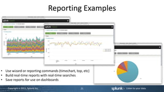 Reporting Examples




• Use wizard or reporting commands (timechart, top, etc)
• Build real-time reports with real-time searches
• Save reports for use on dashboards

    Copyright © 2011, Splunk Inc.                 21       Listen to your data.
 