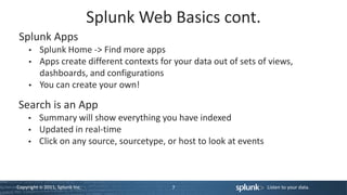 Splunk Web Basics cont.
Splunk Apps
          Splunk Home -> Find more apps
          Apps create different contexts for your data out of sets of views,
          dashboards, and configurations
          You can create your own!

Search is an App
          Summary will show everything you have indexed
          Updated in real-time
          Click on any source, sourcetype, or host to look at events



Copyright © 2011, Splunk Inc.               7                          Listen to your data.
 