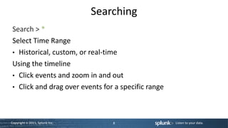 Searching
Search > *
Select Time Range
• Historical, custom, or real-time
Using the timeline
• Click events and zoom in and out
• Click and drag over events for a specific range




Copyright © 2011, Splunk Inc.       8               Listen to your data.
 