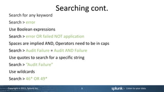 Searching cont.
Search for any keyword
Search > error
Use Boolean expressions
Search > error OR failed NOT application
Spaces are implied AND, Operators need to be in caps
Search > Audit Failure = Audit AND Failure
Use quotes to search for a specific string
Search > “Audit Failure”
Use wildcards
Search > 46* OR 49*
Copyright © 2011, Splunk Inc.           9              Listen to your data.
 