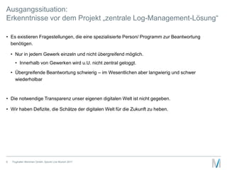 Ausgangssituation:
Erkenntnisse vor dem Projekt „zentrale Log-Management-Lösung“
• Es existieren Fragestellungen, die eine spezialisierte Person/ Programm zur Beantwortung
benötigen.
• Nur in jedem Gewerk einzeln und nicht übergreifend möglich.
• Innerhalb von Gewerken wird u.U. nicht zentral geloggt.
• Übergreifende Beantwortung schwierig – im Wesentlichen aber langwierig und schwer
wiederholbar
• Die notwendige Transparenz unser eigenen digitalen Welt ist nicht gegeben.
• Wir haben Defizite, die Schätze der digitalen Welt für die Zukunft zu heben.
Flughafen München GmbH, Splunk Live Munich 20176
 