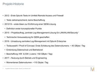 Projekt-Historie
• 2012 - Erste Splunk-Tests im Umfeld Remote Access und Firewall
• Tests vielversprechend, keine Beschaff...