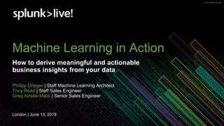 © 2019 SPLUNK INC.© 2019 SPLUNK INC.
Machine Learning in Action
How to derive meaningful and actionable
business insights from your data
Philipp Drieger | Staff Machine Learning Architect
Tony Read | Staff Sales Engineer
Greg Ainslie-Malik | Senior Sales Engineer
London | June 13, 2019
 