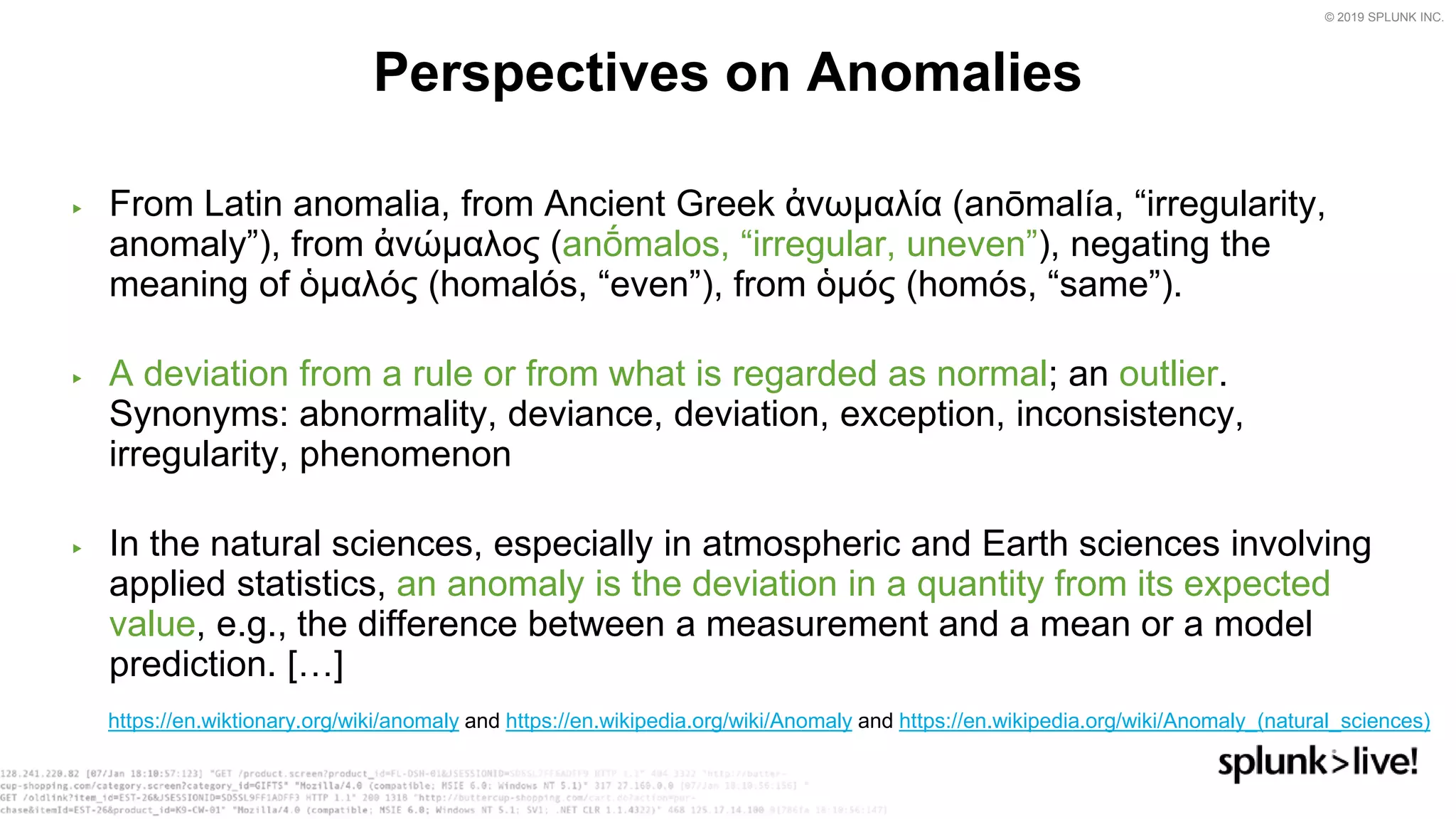 © 2019 SPLUNK INC.
▶ From Latin anomalia, from Ancient Greek ἀνωμαλία (anōmalía, “irregularity,
anomaly”), from ἀνώμαλος (anṓmalos, “irregular, uneven”), negating the
meaning of ὁμαλός (homalós, “even”), from ὁμός (homós, “same”).
▶ A deviation from a rule or from what is regarded as normal; an outlier.
Synonyms: abnormality, deviance, deviation, exception, inconsistency,
irregularity, phenomenon
▶ In the natural sciences, especially in atmospheric and Earth sciences involving
applied statistics, an anomaly is the deviation in a quantity from its expected
value, e.g., the difference between a measurement and a mean or a model
prediction. […]
Perspectives on Anomalies
https://en.wiktionary.org/wiki/anomaly and https://en.wikipedia.org/wiki/Anomaly and https://en.wikipedia.org/wiki/Anomaly_(natural_sciences)
 