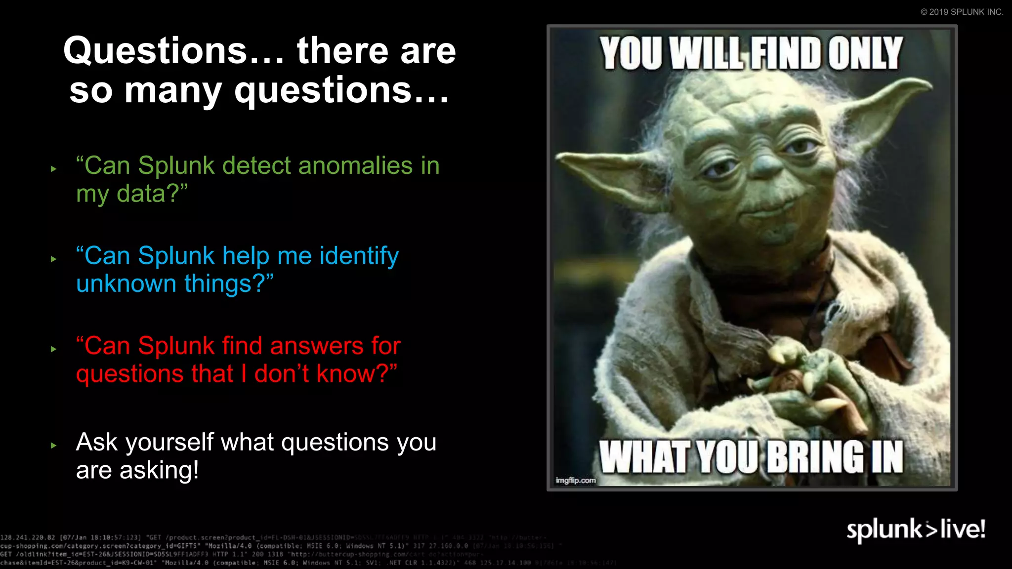 © 2019 SPLUNK INC.
▶ “Can Splunk detect anomalies in
my data?”
▶ “Can Splunk help me identify
unknown things?”
▶ “Can Splunk find answers for
questions that I don’t know?”
▶ Ask yourself what questions you
are asking!
Questions… there are
so many questions…
 