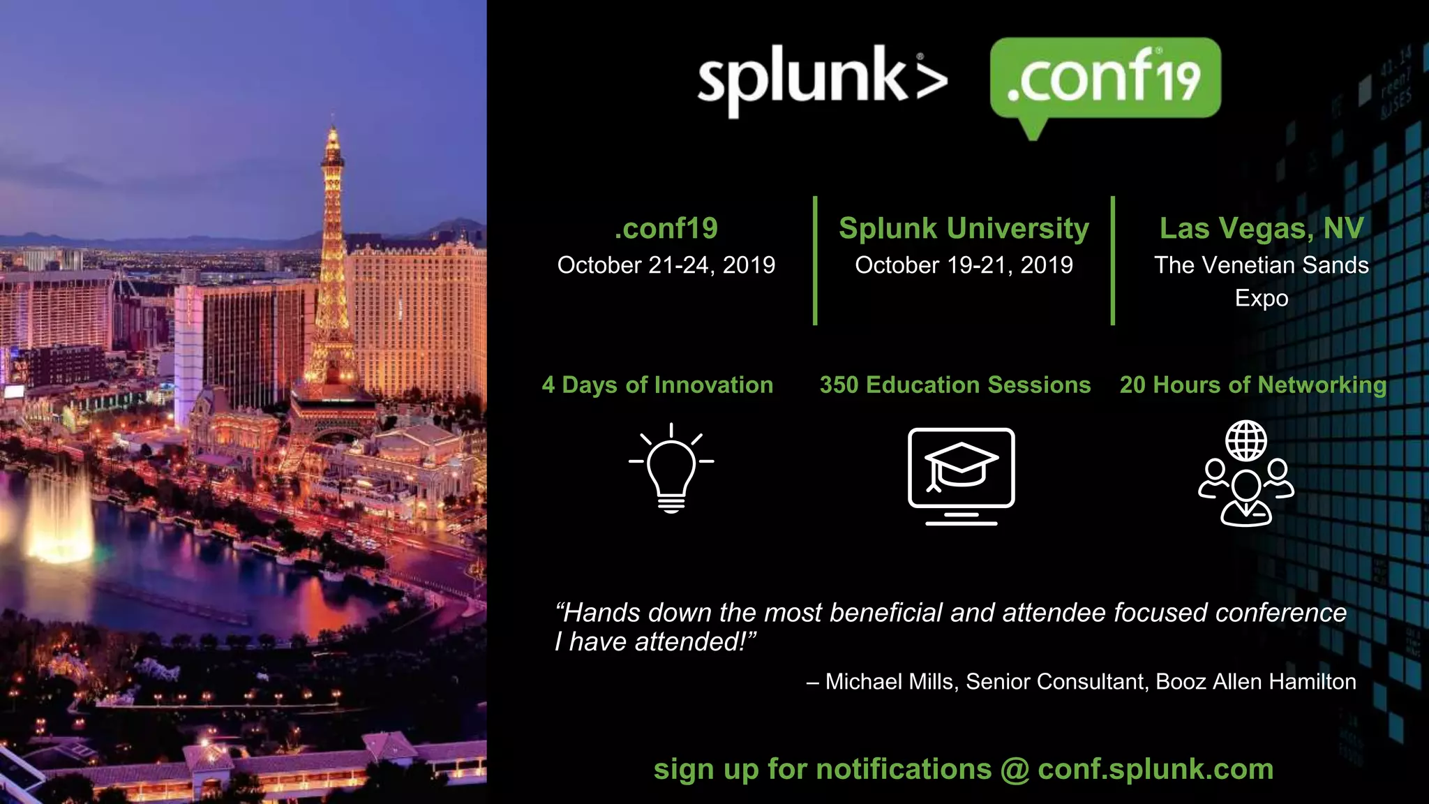 © 2019 SPLUNK INC.
4 Days of Innovation 350 Education Sessions 20 Hours of Networking
“Hands down the most beneficial and attendee focused conference
I have attended!”
– Michael Mills, Senior Consultant, Booz Allen Hamilton
sign up for notifications @ conf.splunk.com
.conf19
October 21-24, 2019
Splunk University
October 19-21, 2019
Las Vegas, NV
The Venetian Sands
Expo
 