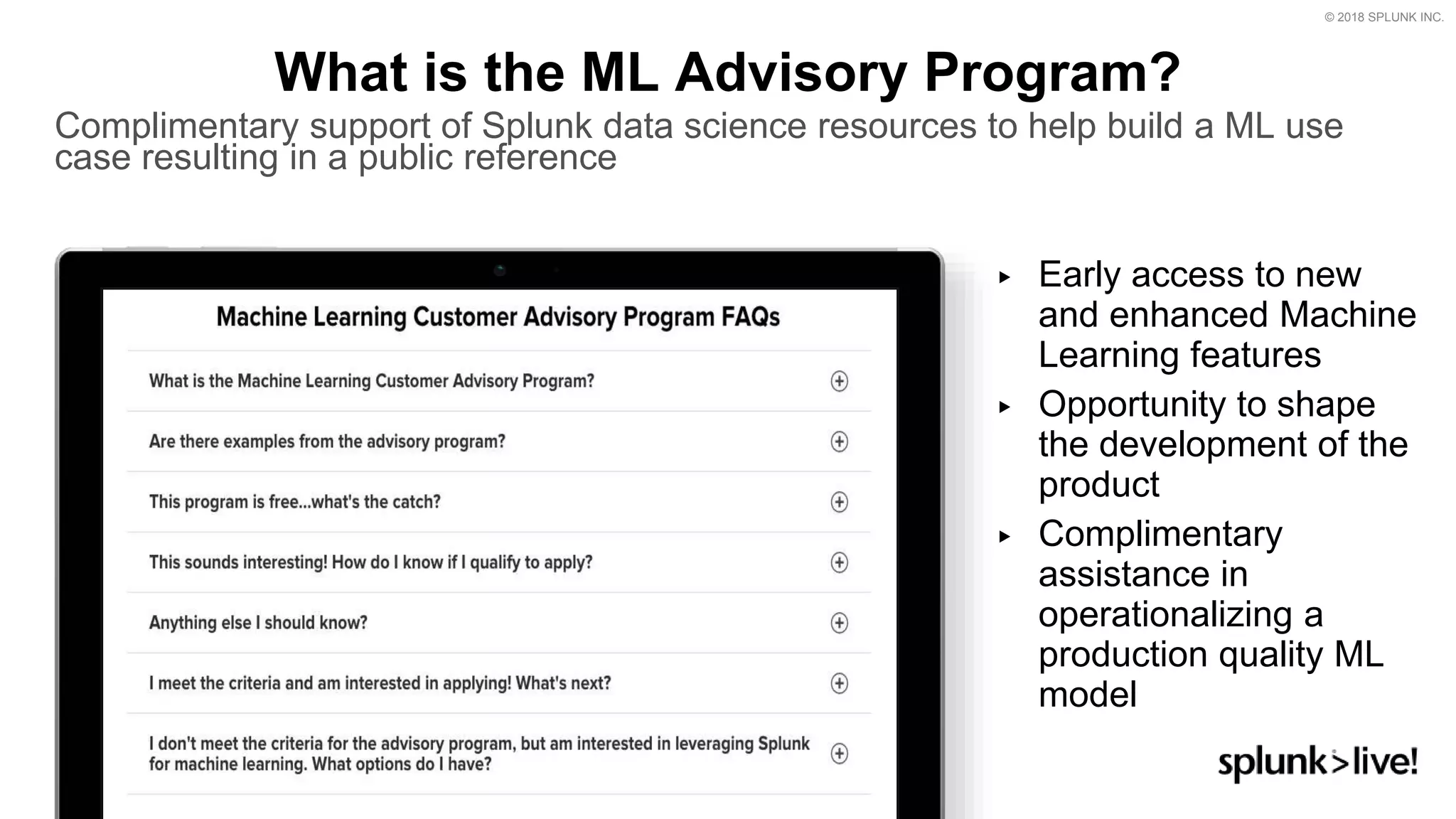 © 2018 SPLUNK INC.
▶ Early access to new
and enhanced Machine
Learning features
▶ Opportunity to shape
the development of the
product
▶ Complimentary
assistance in
operationalizing a
production quality ML
model
What is the ML Advisory Program?
Complimentary support of Splunk data science resources to help build a ML use
case resulting in a public reference
 