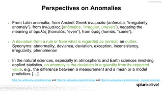 © 2019 SPLUNK INC.
▶ From Latin anomalia, from Ancient Greek ἀνωμαλία (anōmalía, “irregularity,
anomaly”), from ἀνώμαλος (anṓmalos, “irregular, uneven”), negating the
meaning of ὁμαλός (homalós, “even”), from ὁμός (homós, “same”).
▶ A deviation from a rule or from what is regarded as normal; an outlier.
Synonyms: abnormality, deviance, deviation, exception, inconsistency,
irregularity, phenomenon
▶ In the natural sciences, especially in atmospheric and Earth sciences involving
applied statistics, an anomaly is the deviation in a quantity from its expected
value, e.g., the difference between a measurement and a mean or a model
prediction. […]
Perspectives on Anomalies
https://en.wiktionary.org/wiki/anomaly and https://en.wikipedia.org/wiki/Anomaly and https://en.wikipedia.org/wiki/Anomaly_(natural_sciences)
 