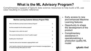 © 2018 SPLUNK INC.
▶ Early access to new
and enhanced Machine
Learning features
▶ Opportunity to shape
the development of the
product
▶ Complimentary
assistance in
operationalizing a
production quality ML
model
What is the ML Advisory Program?
Complimentary support of Splunk data science resources to help build a ML use
case resulting in a public reference
 