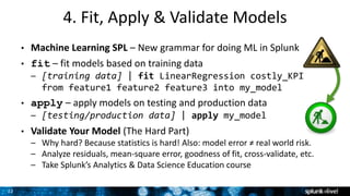 22
4. Fit, Apply & Validate Models
• Machine Learning SPL – New grammar for doing ML in Splunk
• fit – fit models based on training data
– [training data] | fit LinearRegression costly_KPI
from feature1 feature2 feature3 into my_model
• apply – apply models on testing and production data
– [testing/production data] | apply my_model
• Validate Your Model (The Hard Part)
– Why hard? Because statistics is hard! Also: model error ≠ real world risk.
– Analyze residuals, mean-square error, goodness of fit, cross-validate, etc.
– Take Splunk’s Analytics & Data Science Education course
 