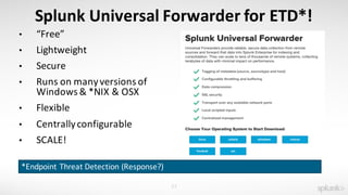 17
Splunk	Universal	Forwarder	for	ETD*!
• “Free”
• Lightweight
• Secure
• Runs	on	many	versions	of	
Windows	&	*NIX	&	OSX
• Flexible
• Centrally	configurable
• SCALE!
*Endpoint	Threat	Detection	(Response?)
 