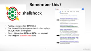 42
Remember	this?
shellshock
• Publicly	announced	on	24/9/2014.
• One	Vulnerability	Management	vendor	had	a	plugin	
on	25/9.	That’s	pretty	good!
• Others	followed	on	26/9	and	29/9 – not	so	good.
• These	require authenticated scans.	
 